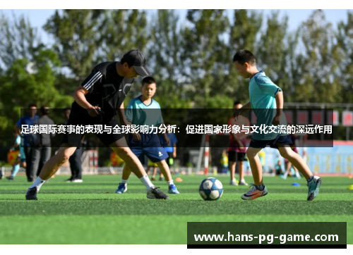足球国际赛事的表现与全球影响力分析:促进国家形象与文化交流的深远作用 足球国际赛事的表现与全球影响力分析:促进国家形象与文化交流的深远作用