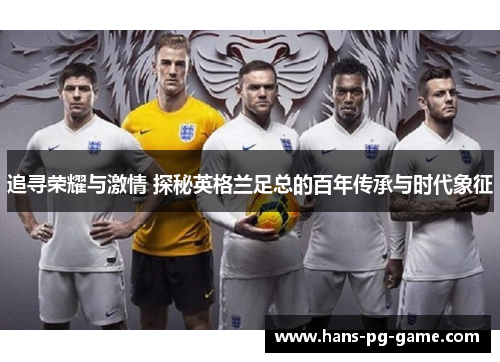 追寻荣耀与激情 探秘英格兰足总的百年传承与时代象征 追寻荣耀与激情 探秘英格兰足总的百年传承与时代象征