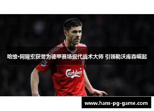 哈维·阿隆索获誉为德甲赛场现代战术大师 引领勒沃库森崛起 哈维·阿隆索获誉为德甲赛场现代战术大师 引领勒沃库森崛起
