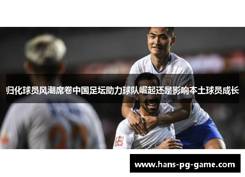 归化球员风潮席卷中国足坛助力球队崛起还是影响本土球员成长 归化球员风潮席卷中国足坛助力球队崛起还是影响本土球员成长